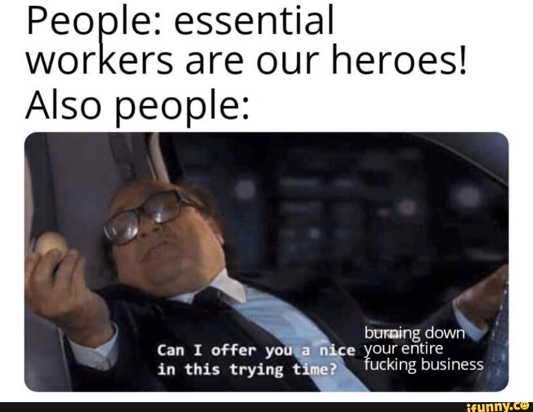 People: essential
workers are our heroes!
Also people: Can I offer yoUW@ mice your entire
in this trying time?) fucking