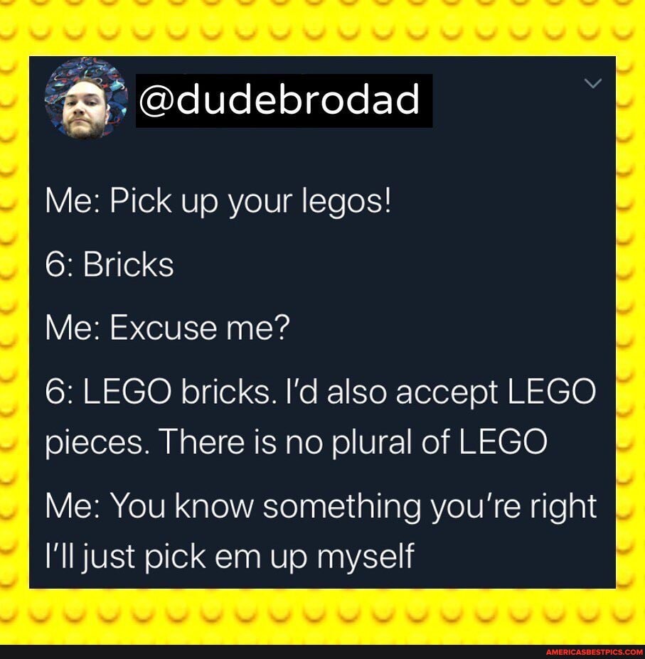 Me: Pick up your legos!
6: Bricks
Me: Excuse me?
6: LEGO bricks. I'd also accept LEGO pieces. There is no plural of LEGO
Me: You know something you're right
I'll just pick em up myself