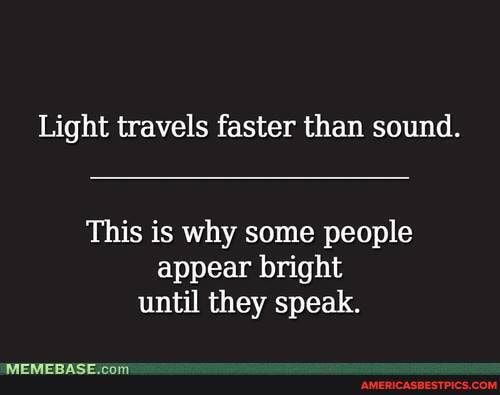 Light travels faster than sound.
This is why some people appear bright until they speak.
