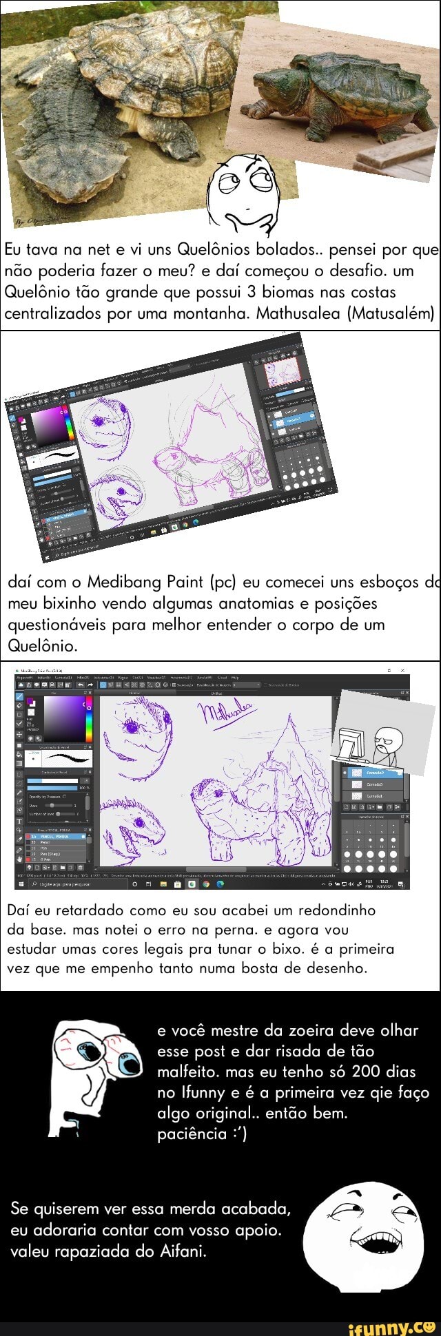 Eu tava na net e vi uns Quelônios bolados.. pensei por que não poderia fazer o meu? e daí começou o desafio. um
Quelônio tão grande que possui 3 biomas nas costas centralizados por uma montanha. Mathusalea (Matusalém)
daí com o Medibang Paint (pc) eu comecei uns esboços d meu bixinho vendo algumas anatomias e posições questionáveis para melhor entender o corpo de um
Quelônio.
Daí eu retardado como eu sou acabei um redondinho da base. mas notei o erro na perna. e agora vou estudar umas cores legais pra tunar o bixo. é a primeira vez que me empenho tanto numa bosta de desenho.
e você mestre da zoeira deve olhar esse poste e dar risada de tão malfeito. mas eu tenho só 200 dias no Ifunny e é a primeira vez qie faço algo original.. então bem.
paciência
Se quiserem ver essa merda acabada, eu adoraria contar com vosso apoio.
valeu rapaziada do Aifani.