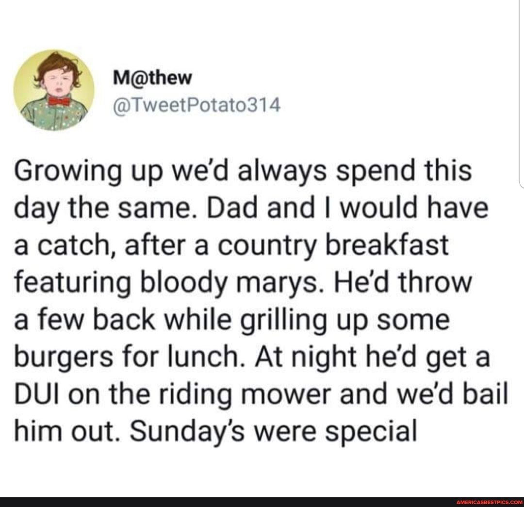 @TweetPotato314
Growing up wed always spend this day the same. Dad and I would have a catch, after a country breakfast featuring bloody marys. He'd throw
a few back while grilling up some burgers for lunch. At night he'd get a
DUI on the riding mower and we'd bail him out. Sunday's were special