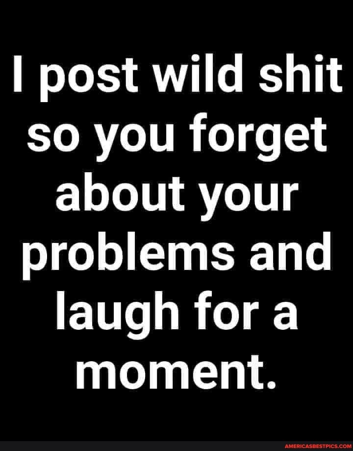 I post wild shit so you forget about your problems and laugh for a moment.