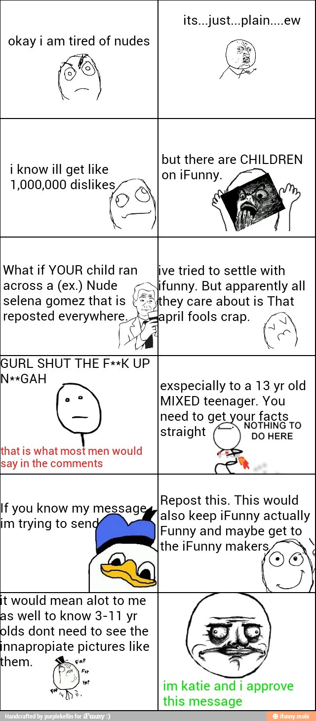 okay i am tired of nudes
i know ill get like
1,000,000 dislikes
OS
but there are CHILDREN
What if YOUR child ran
across a (ex.) Nude
selena gomez that is
reposted everywhere. A-lapril fools crap. pa I
live tried to settle with
funny. But apparently all
hey care about is That
GURL SHUT THE F**K UP
that is what most would
exspecially to a 13 yr old
MIXED teenager. You
need to get your facts
NOTHING TO
straight
O DO HERE
f you know my messag
im trying to sen
Repost this. This would
also keep iFunny actually
Funny and maybe get to
the iFunny makers t would mean alot to me
as well to know 3-11 yr
olds dont need to see the