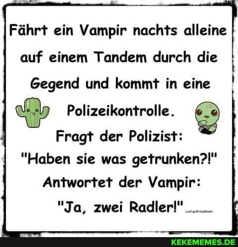 Fährt ein Vampir nachts alleine
auf einem Tandem durch die
Gegend und kommt in eine !
Polizeikontrolle.
Fragt der Polizist:
"Haben sie was getrunken?!"
Antwortet der Vampir:
"Ja, zwei Radler!"