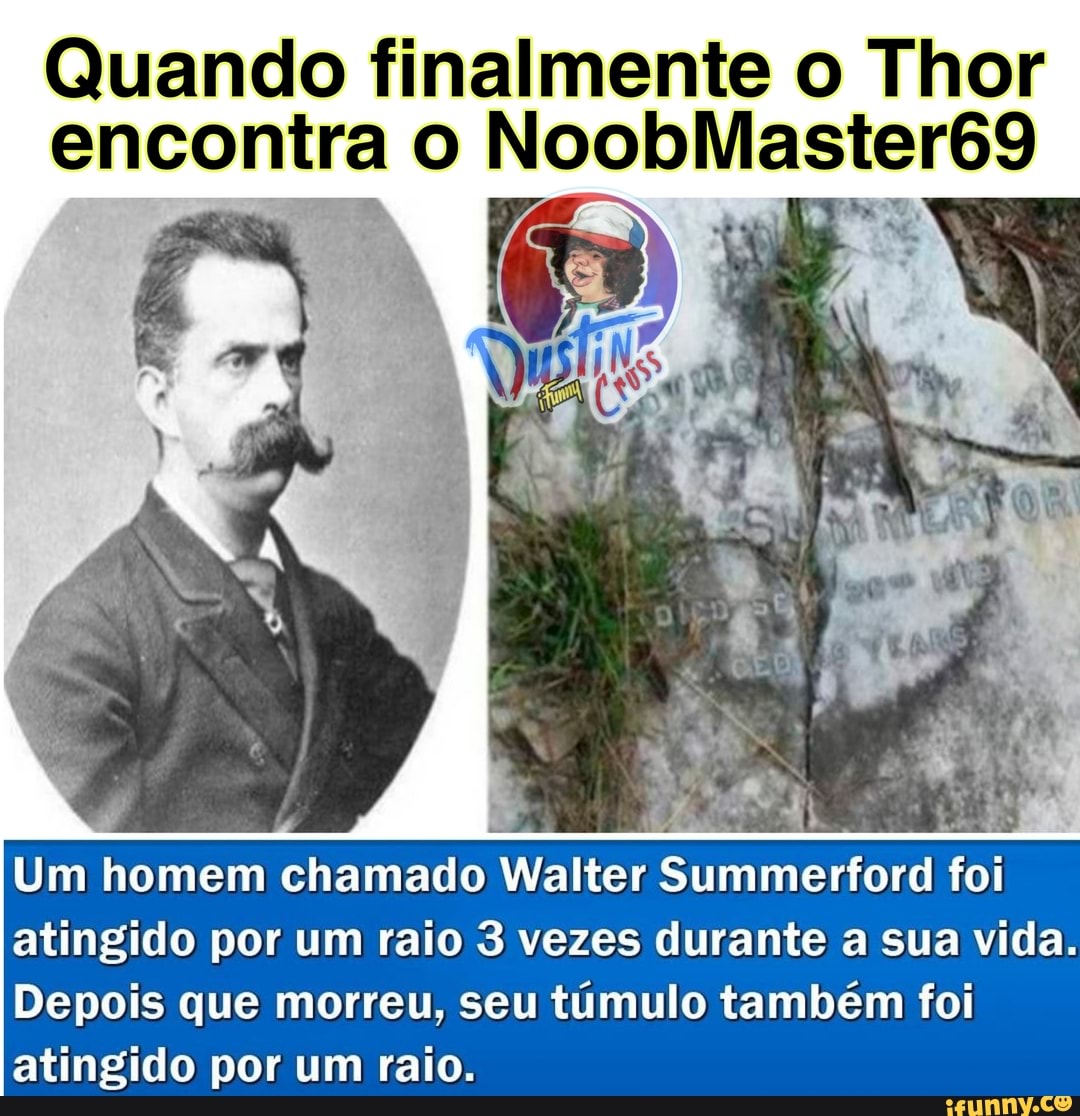 Quando finalmente o Thor encontra
Um homem chamado Walter Summerford foi atingido por um raio 3 vezes durante a sua vida.
Depois que morreu, seu túmulo também foi atingido por um raio.