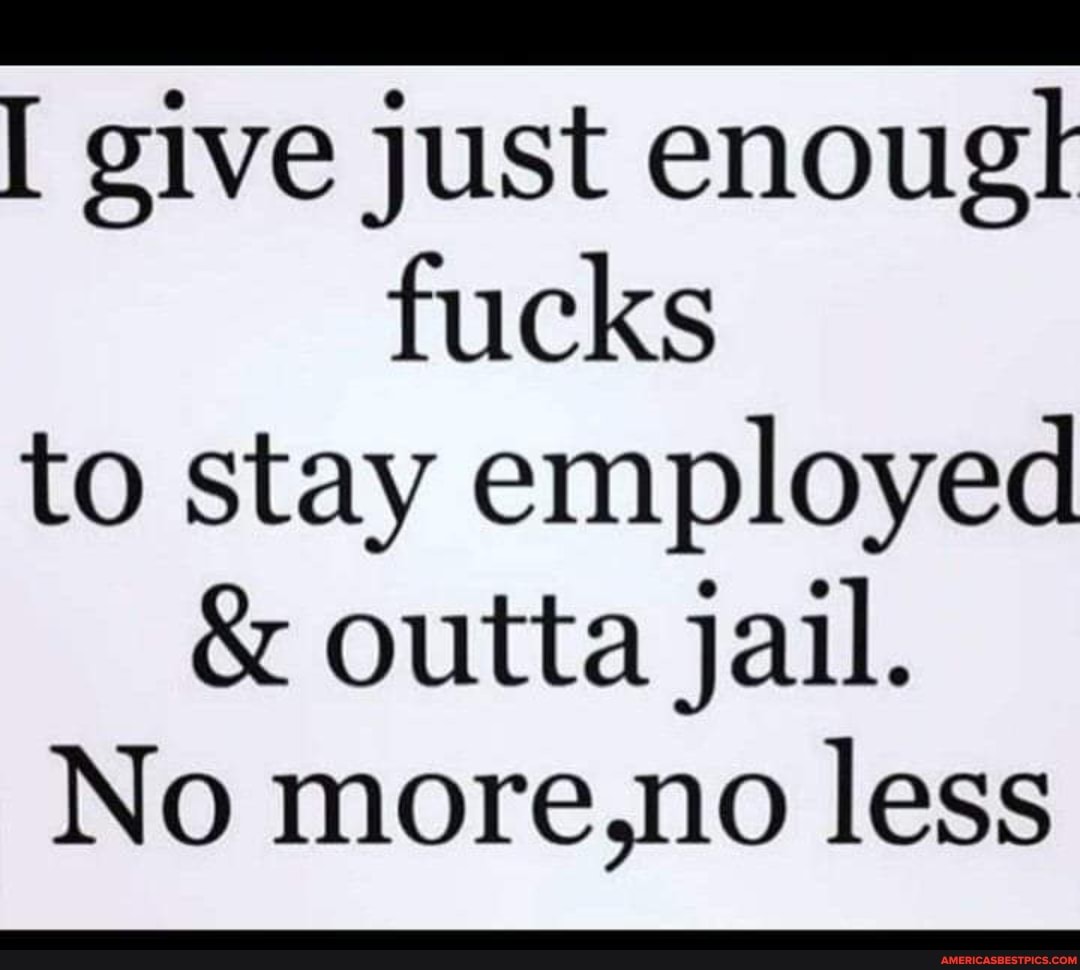 give just enougt fucks to stay employed
& outta jail.
No more,no less