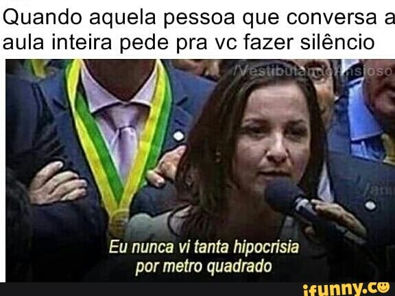 Quando aquela pessoa que conversa
a
aula inteira pede pra vc fazer silêncio
Eu nunca vi tanta hipocrisia
por metro quadrado