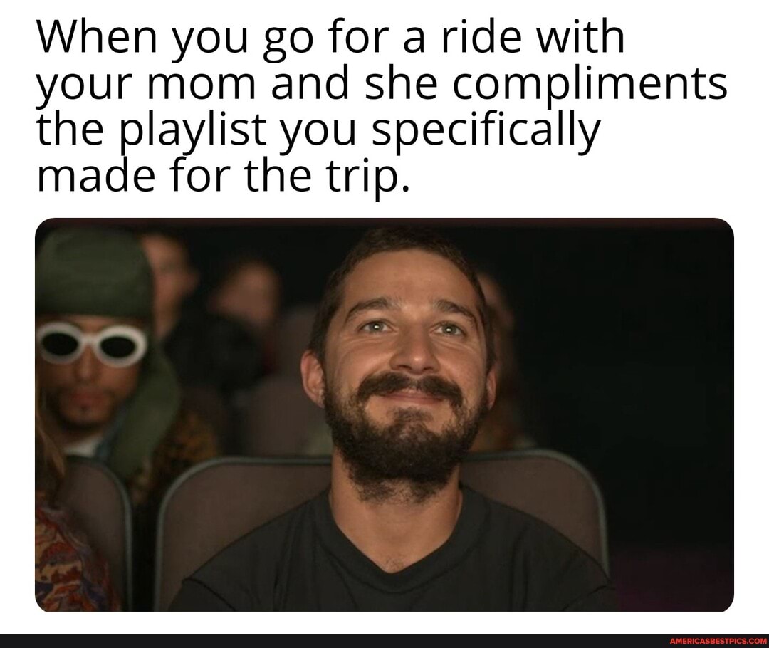 When you go for a ride with your mom and she compliments the playlist you specifically
made for the trip.