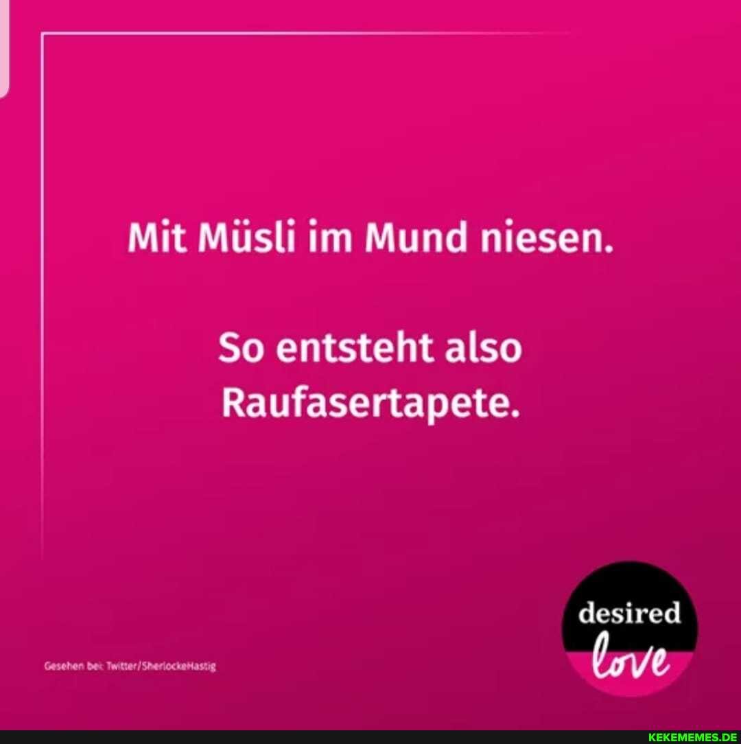Mit Müsli im Mund niesen.
So entsteht also
Raufasertapete.
desired
Gesehen bei Twitter /Sheriockehastig (ve