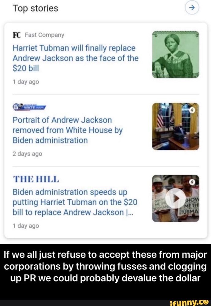 Top stories
FC Fast Company
Harriet Tubman will finally replace
Andrew Jackson as the face of the
$20 bill
day ago
Portrait of Andrew Jackson removed from White House by
Biden administration
days ago
THE HILL
day ago
Biden administration speeds up putting Harriet Tubman on the $20 bill to replace Andrew Jackson I...
If we all just refuse to accept these from major corporations by throwing fusses and clogging
up PR we could probably devalue the dollar - If we all just refuse to accept these from major corporations by throwing fusses and clogging up PR we could probably devalue the dollar