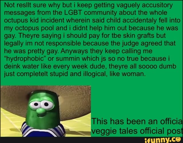 Not resllt sure why but i keep getting vaguely accusitory
messages from the LGBT community about the whole
octupus kid incident wherein said child accidentally fell into
my octopus pool and i didnt help him out because he was
gay. Theyre saying i should pay for tbe skin grafts but
legally im not responsible because the judge agreed that
he was pretty gay. Anyways they keep calling me
"hydrophobic" or summin which js so no true because i
deink water like every week dude, theyre all soooo dumb
just completelt stupid and illogical, like woman.
(mm veggie tales official pos