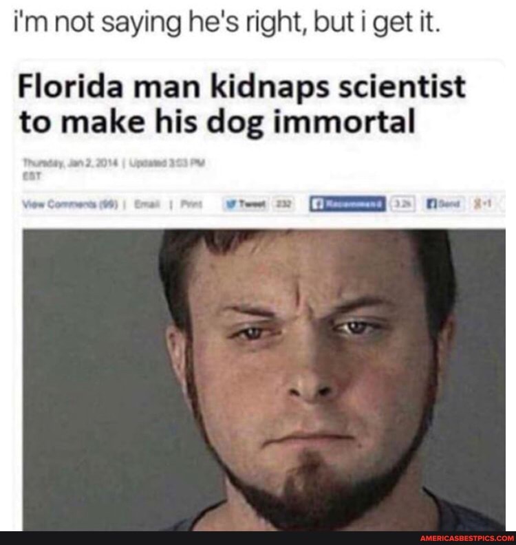 i'm not saying he's right, but i get it.
Florida man kidnaps scientist
to make his dog immortal
Gs)