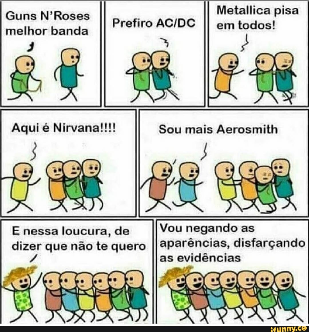 Metallica pisa em todos!
Guns N'Roses melhor banda
qui Mirvana!
Prefiro
E nessa loucura, de dizer que não te quero
Sou mais Aerosmith
Vou negando as
aparências, disfarçando as evidências