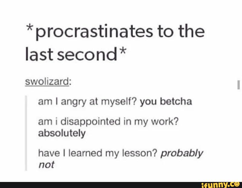 * procrastinates to the
last second*
swol izard:
am I angry at myself? you betcha
am i disappointed in my work?
absolutely
have I learned my lesson? probably
not