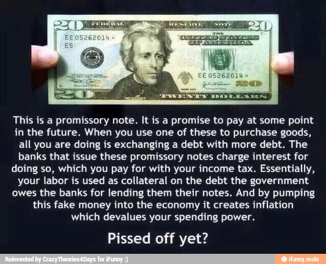 This is a promissory note. It is a promise to pay at some point
in the future. When you use one of these to purchase goods,
all you are doing is exchanging a debt with more debt. The
banks that issue these promissory notes charge interest for
doing so, which you pay for with your income tax. Essentially,
your labor is used as collateral on the debt the government.
owes the banks for lending them their notes. And by pumping
this fake money into the economy it creates inflation
which devalues your spending power.
Pissed off yet?