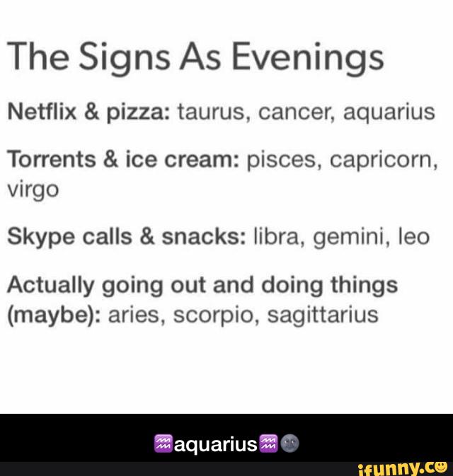 The Signs As Evenings
Netflix & pizza: taurus, cancer. aquarius
Torrents & ice cream: pisces, capricorn,
Virgo
Skype calls & snacks: libra, gemini, Ieo
Actually going out and doing things
(maybe): aries. scorpio, sagittarius - ♒️aquarius♒️🌚