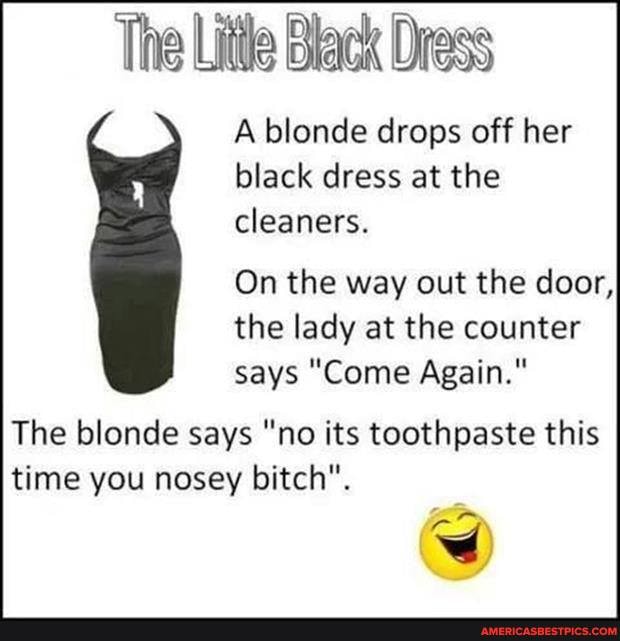The Lite Black Drass
A blonde drops off her black dress at the cleaners.
On the way out the door, the lady at the counter says "Come Again."
The blonde says "no its toothpaste this time you nosey bitch".