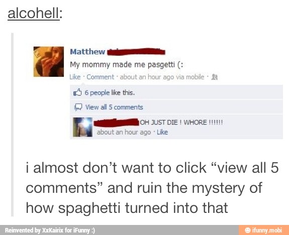 alcohell:
= Matthew ios
My mommy made me pasgett Like Comment about an hour
ago via
mo
E) 6 people like this.
1G View all 5 comments
MAMA 04 2ST DIE! WHORE 111111
bout an
hour ago
Like
i almost don't want to click "view all 5
comments" and ruin the mystery of
how spaghetti turned into that