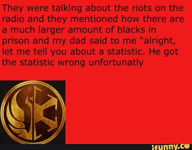 They were talking about the riots on the
radio and they mentioned how there are
a much larger amount of blacks in
prison and my dad said to me "alright,
let me tell you about a statistic. He got
the statistic wrong unfortunatly