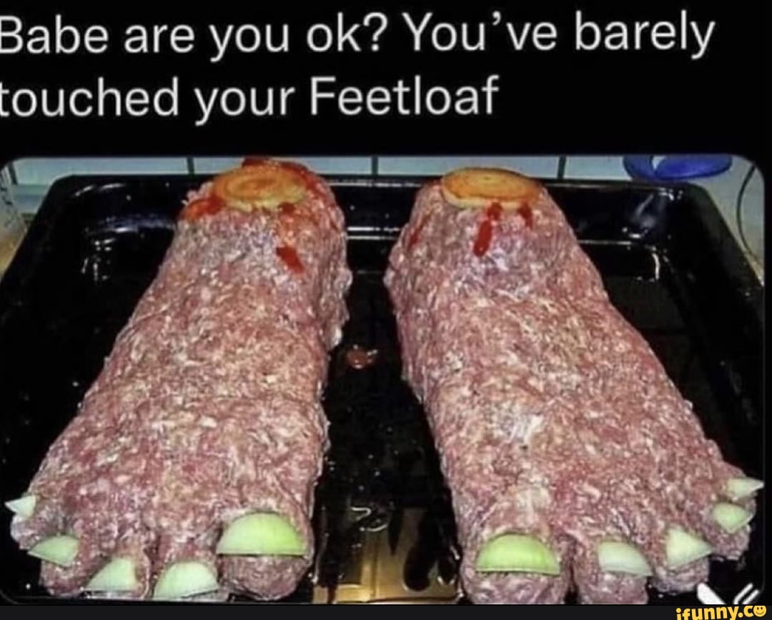 Babe are you ok? You've barely touched your Feetloaf - )