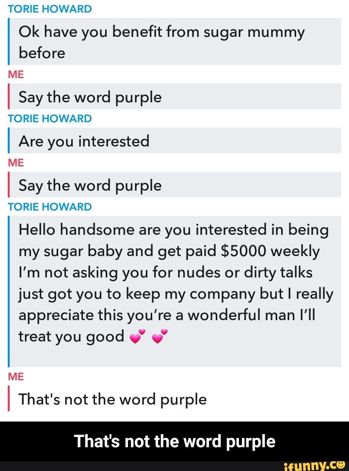 TORE HOWARD
Ok have you benefit from sugar mummy before
ME
I Say the word purple
TORE HOWARD
I Are you interested
ME
I Say the word purple
TORE HOWARD Hello handsome are you interested in being my sugar baby and get paid $5000 weekly
I'm not asking you for nudes or dirty talks just got you to keep my company but I really appreciate this you're a wonderful man I'll treat you good w"
ME
I That's not the word purple
That's not the word purple - That's not the word purple
