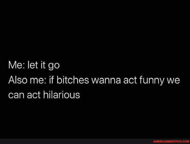 Me: let it go
Also me: if bitches wanna act funny we can act hilarious
