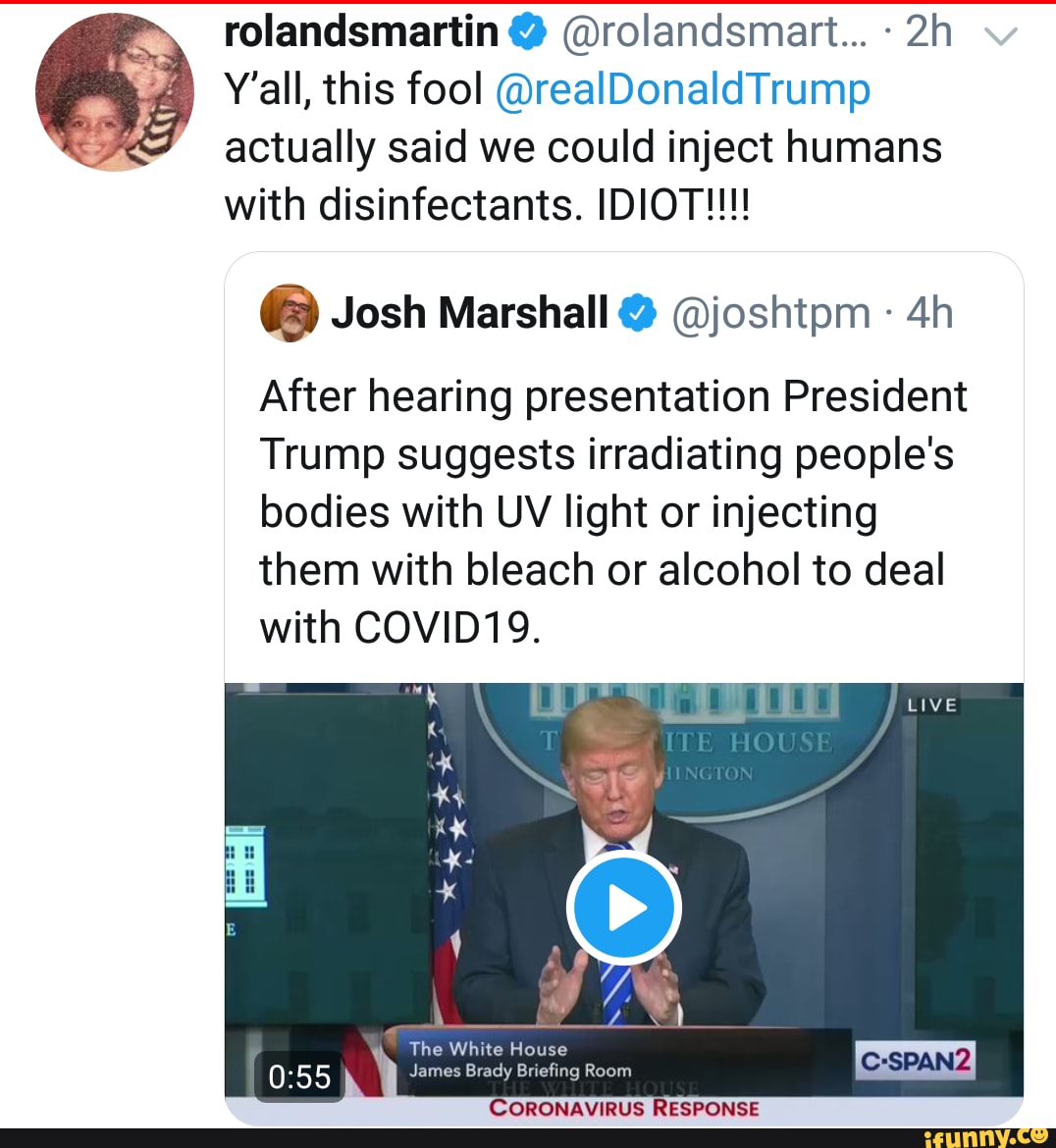 rolandsmartin @rolandsmart... Y'all, this fool @realDonaldTrump
actually said we could inject humans
with disinfectants. IDIOT!!!
(3) Josh Marshall 9 Ajoshtpm After hearing presentation President
Trump suggests irradiating people's
bodies with UV light or injecting
them with bleach or alcohol to deal
with COVID19. The White House
James Brady Briefing Room
ORONAVIRUS RESPONSE