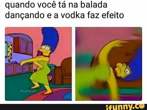 quando você tá na balada
dançando e a vodka faz efeito
