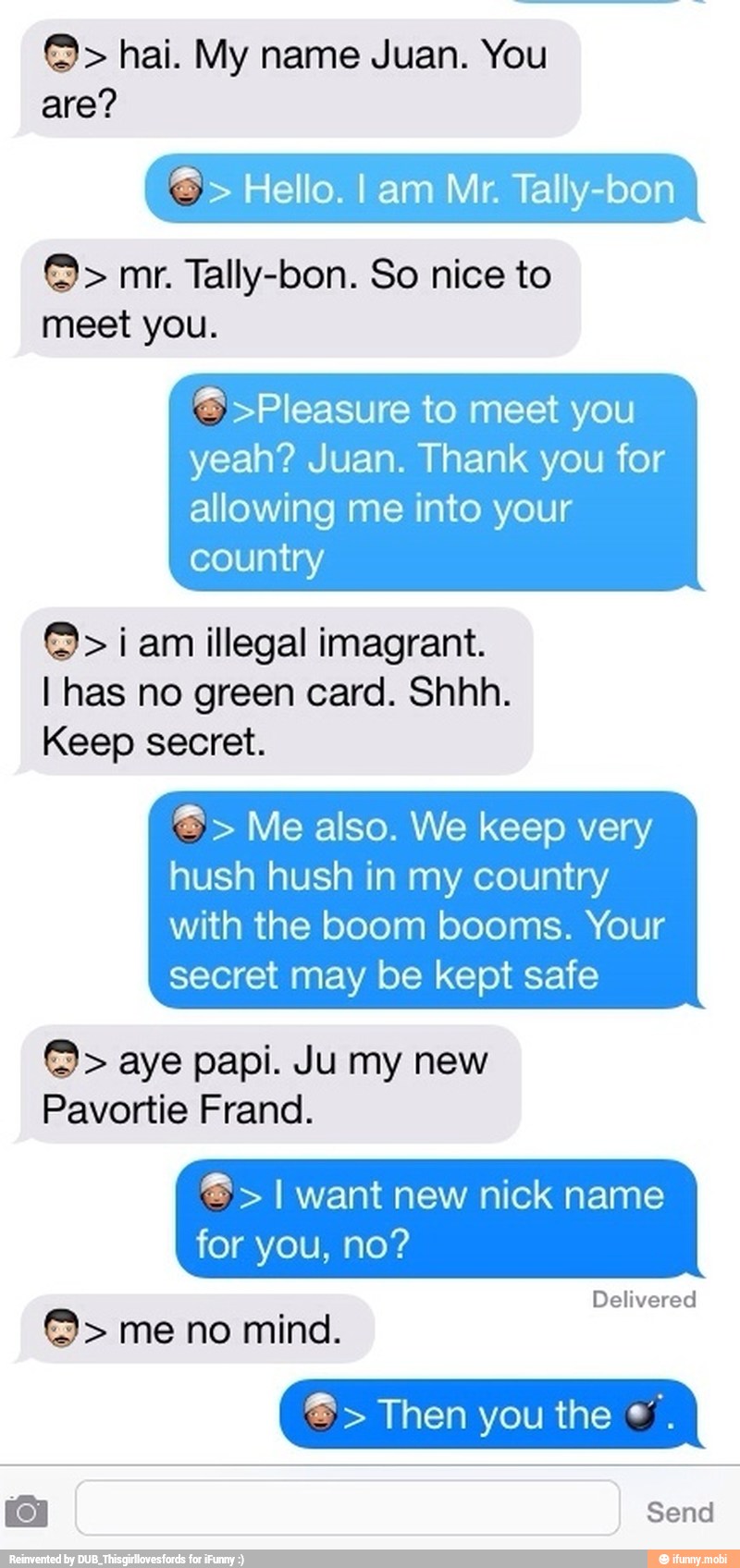 are?
meet you.
= >Pleasure to meet you
yeah? Juan. Thank you for
allowing me into your
country i am illegal imagrant.
I has no green card. Shhh.
Keep secret.
hush hush in my country
with the boom booms. Your
secret may be kept safe I want new nick name
Delivered