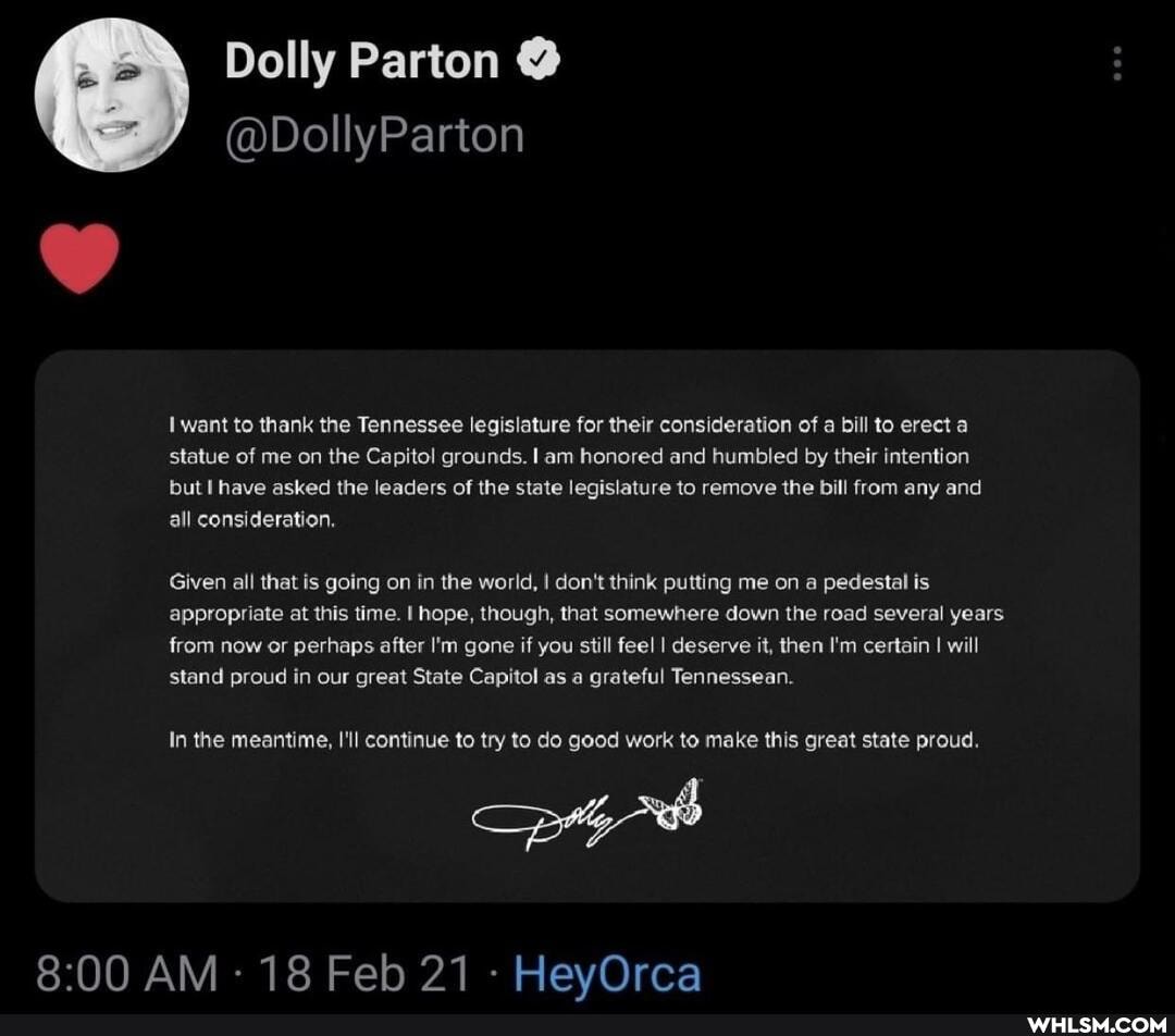 Dolly Parton @
@DollyParton
want to thank the Tennessee legislature for their consideration of a bill to erect a statue of me on the Capitol grounds. I am honored and humbled by their intention but I have asked the leaders of the state legislature to remove the bill from any and all consideration,
Given all that is going on in the world, I don't think putting me on a pedestal is appropriate at this time. I hope, though, that somewhere down the road several years from now or perhaps after I'm gone if you still feel I deserve it, then I'm certain I will
stand proud in our great State Capitol as a grateful Tennessean.
In the meantime, I'll continue to try to do good work to make this great state proud.
AM - 18 Feb 21 - HeyOrca