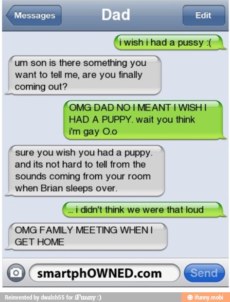 EA
um son is there something you
want to tell me, are you finally
coming out?
OMG DAD NO! MEANT E
HAD A PUPPY. wait you think
sure you wish you had a puppy.
and its not hard to tell from the
sounds coming from your room
when Brian sleeps over.
(ci didn't think we were that loud A
OMG FAMILY MEETING WHEN I
GET HOME
O smartphOWNED.com
I