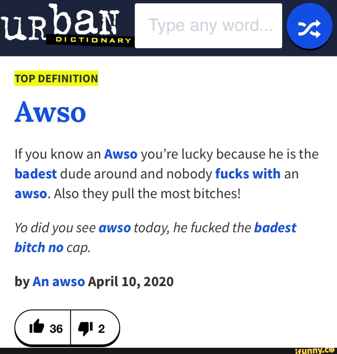 TOP DEFINITION
Awso
If you know an Awso you're lucky because he is the
badest dude around and nobody fucks with an
awso. Also they pull the most bitches!
Yo did you see awso today, he fucked the badest
bitch no cap.
by An awso April 10, 2020