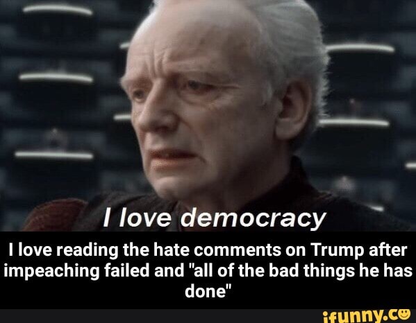 I love democracy
I love reading the hate comments on Trump after
impeaching failed and "all of the bad things he has
done" - I love reading the hate comments on Trump after impeaching failed and "all of the bad things he has done"
