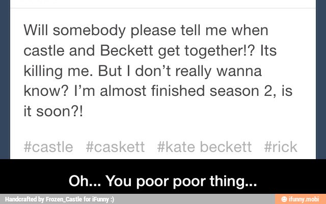 Will somebody please tell me when
castle and Beckett get together!? Its
killing me. But I don't really wanna
know? I'm almost finished season 2, is - Oh... You poor poor thing...