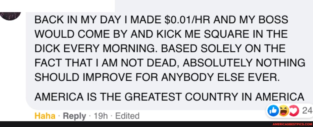 BACK IN MY DAY I MADE $0.0 JAR AND MY BOSS WOULD COME BY AND KICK ME SQUARE IN THE DICK EVERY MORNING. BASED SOLELY ON THE FACT THAT I AM NOT DEAD, ABSOLUTELY NOTHING SHOULD IMPROVE FOR ANYBODY ELSE EVER.
AMERICA IS THE GREATEST COUNTRY IN AMERICA
24