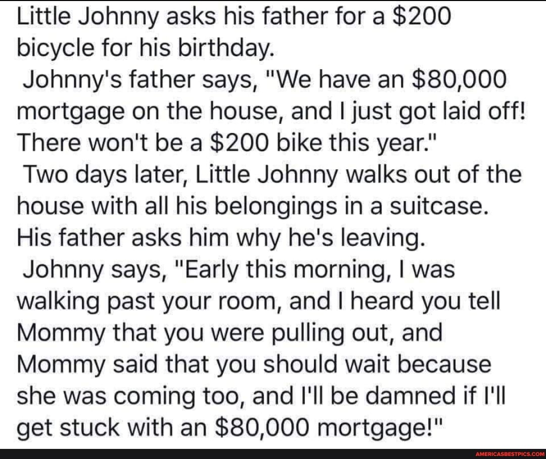 Little Johnny asks his father for a $200 bicycle for his birthday.
Johnny's father says, "We have an $80,000 mortgage on the house, and I just got laid off!
There won't be a $200 bike this year."
Two days later, Little Johnny walks out of the house with all his belongings in a suitcase.
His father asks him why he's leaving.
Johnny says, "Early this morning, I was walking past your room, and I heard you tell
Mommy that you were pulling out, and
Mommy said that you should wait because she was coming too, and I'll be damned if I'll get stuck with an $80,000 mortgage!"