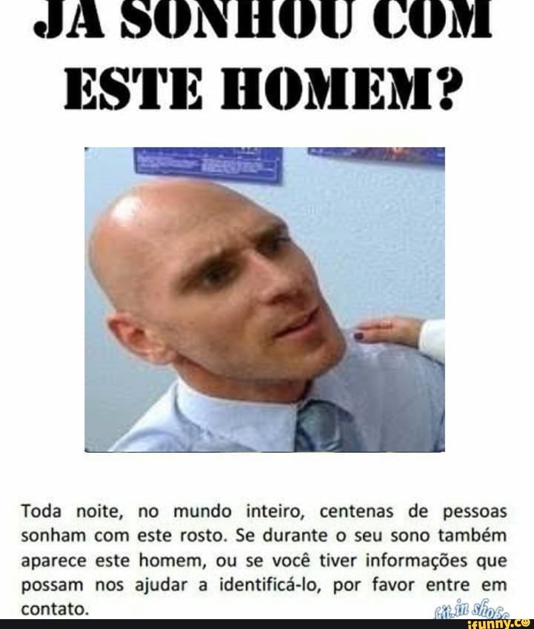 SÃ SUNHOU CUM
ESTE HOMEM?
Toda noite, no mundo inteiro, centenas de pessoas
sonham com este rosto. Se durante o seu sono também
aparece este homem, ou se você tiver informações que
possam nos ajudar a identificá-lo, por favor entre em
contato. ene Shaye.