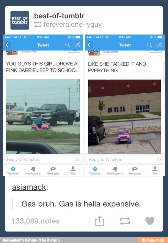 foreveralone-lyguy
YOU GUYS THIS GIRL DROVE A LIKE SHE PARKED IT AND
PINK BARBIE JEEP TO SCHOOL EVERYTHING
Gas bruh. Gas is hella expensive.