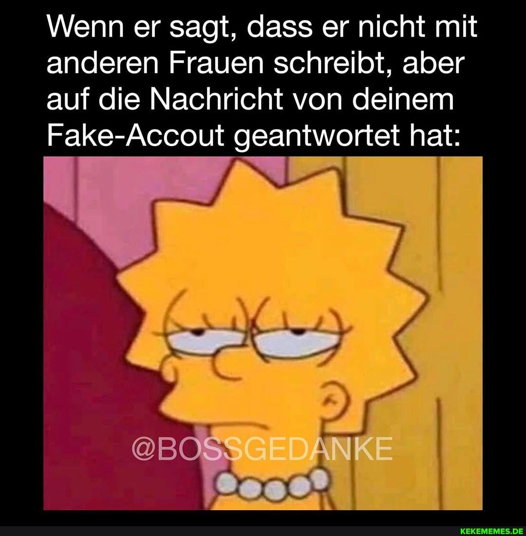 Wenn er sagt, dass er nicht mit anderen Frauen schreibt, aber auf die Nachricht von deinem
Fake-Accout geantwortet hat:
@B GEDANKE