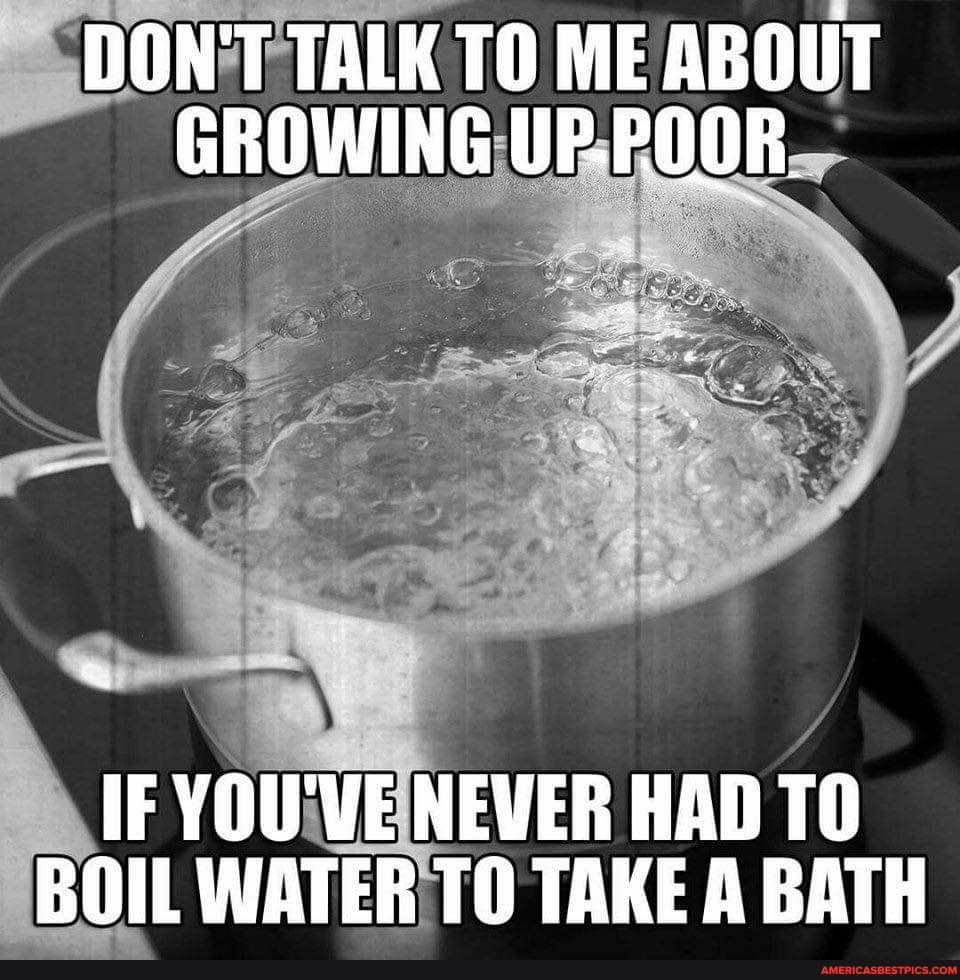 DON'T TALK TO ME ABOUT GROWING UP.POOR,
IF YOU'VE NEWER HAD TO BOIL WATER TAKE A BATH