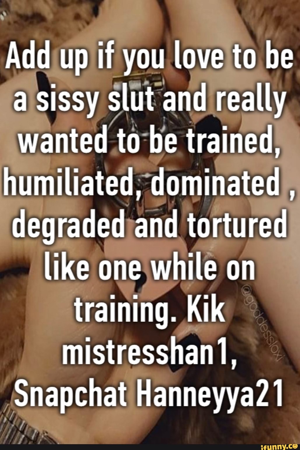 Add up if you love to be a sissy slut and really wanted to be trained,  humiliated, dominated , degraded and tortured like one while on training.  Kik mistresshan1, Snapchat Hanneyya21 - iFunny