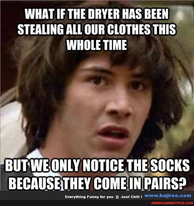 WHAT IF THE DRYER HAS BEEN STEALING ALL OUR CLOTHES THIS WHOLE TIME
BUTY WE WE ONLY NOTICE THE SOCKS BECAUSE THEY COME IN PAIRS?