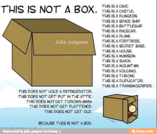 THIS IS NOT A BOX.
BT were
THS DOES NOT HOLD A REFRIGERATOR
THIS DOES NOT GET PUT INTHE ATTIC,
THIS DOES NOTGET THROWN AW
TIAS DOES NOT GET FLATTENED.
TS DOES NOT GET AD.
BECAUSE THIS IS NOT A BOX.
THS IS A CAVE.
THS IS A CASTLE.
THS IS A DUNGEON.
THSISA SPACE SUP
THS IS A PLANE.
THS IS A FORTRESS.
THS ISA SECRET BASE,
THS IS A HOUSE.
THS IS A MANSION.
THS IS A SHACK.