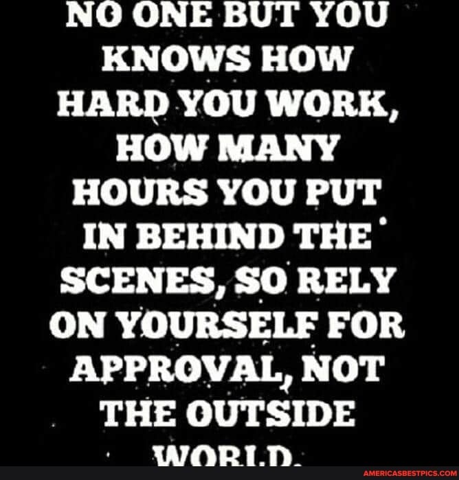 NO ONE BUT YOU KNOWS HOW HARD YOU WORK,
HOW MANY HOURS YOU PUT IN BEHIND THE SCENES, SO RELY ON YOURSELF FOR APPROVAL, NOT THE OUTSIDE
WORT.