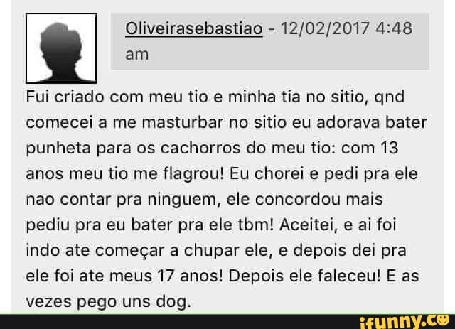 Fui criado com meu tio e minha tia no sitio, qnd
comecei a me masturbar no sitio eu adorava bater
punheta para os cachorros do meu tio: com 13
anos meu tio me flagrou! Eu chorei e pedi pra ele
nao contar pra ninguem, ele concordou mais
pediu pra eu bater pra ele tbm! Aceitei, e ai foi
indo ate começar a chupar ele, e depois dei pra
ele foi ate meus 17 anos! Depois ele faleceu! E as
vezes pego uns dog.
