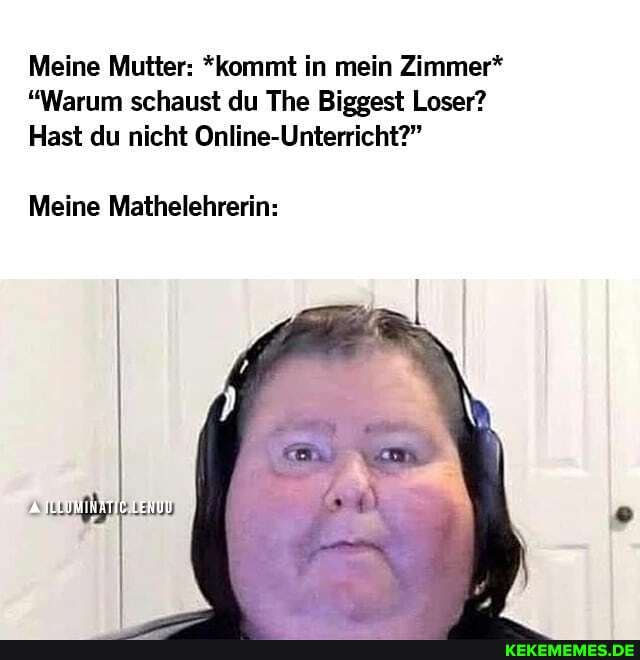 Meine Mutter: *kommt in mein Zimmer*
"Warum schaust du The Biggest Loser?
Hast du nicht Online-Unterricht?"
Meine Mathelehrerin: