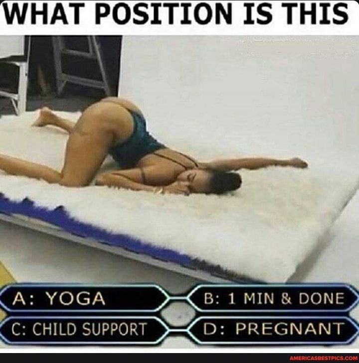 WHAT POSITION IS THIS
B: 1 MIN & DONE.
C: CHILD SUPPORT S= D: PREGNANT