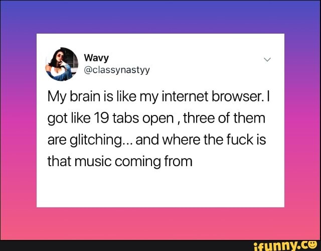My brain is like my internet browser. I
got like 19 tabs open three of them
are glitching... and where the fuck is
that music coming from