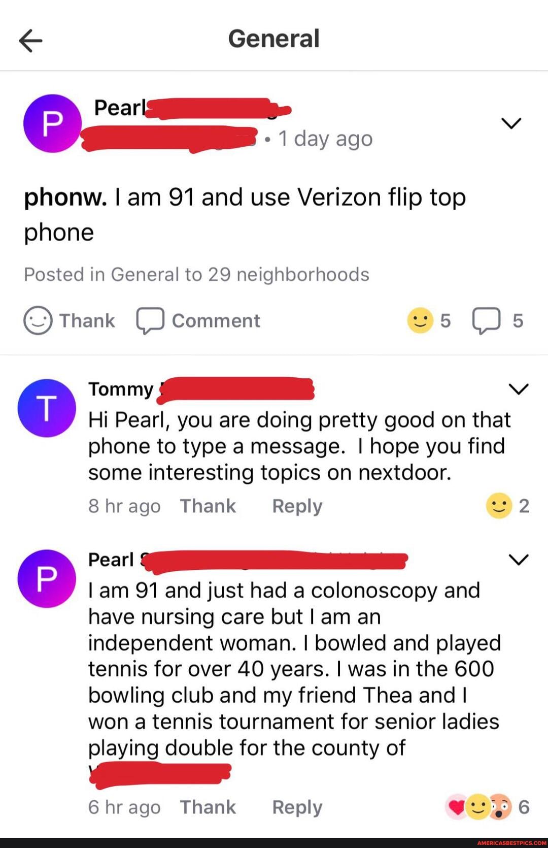 General
Peari
1 day ago
phonw. I am 91 and use Verizon flip top phone
Posted in General to 29 neighborhoods
Thank comment 5 5
Tommy
Hi Pearl, you are doing pretty good on that phone to type a message. I hope you find some interesting topics on nextdoor.
8hrago Thank Reply 2
Pearl Vv am 91 and just had a colonoscopy and
have nursing care but I am an independent woman. I bowled and played tennis for over 40 years. was in the 600 bowling club and my friend Thea and I won a tennis tournament for senior ladies playing double for the county of
6hrago Thank Reply