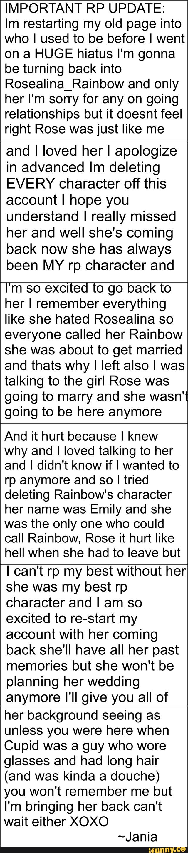 IMPORTANT RP UPDATE:
Im restarting my old page into
who I used to be before I went
on a HUGE hiatus I'm gonna
be turning back into
Rosealina_Rainbow and only
her I'm sorry for any on going
relationships but it doesnt feel
right Rose was just like me
and I loved herl apologize
in advanced Im deleting
EVERY character off this
account I hope you
understand I really missed
her and well she's coming
back now she has always
been MY rp character and
l'm so excited to go back to
her I remember everything
like she hated Rosealina so
everyone called her Rainbow
she was about to get married
and thats why I left also I was